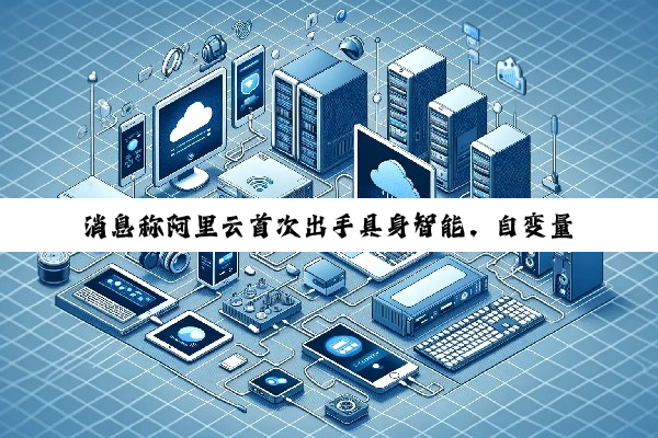 消息称阿里云首次出手具身智能，自变量机器人完成近 10 亿元新融资